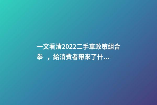 一文看清2022二手車政策組合拳，給消費者帶來了什么？